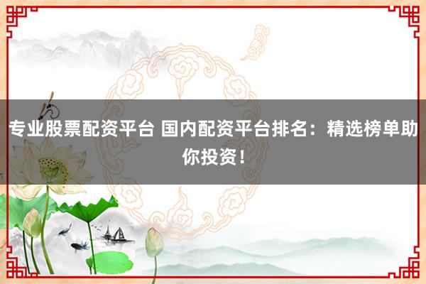 专业股票配资平台 国内配资平台排名：精选榜单助你投资！