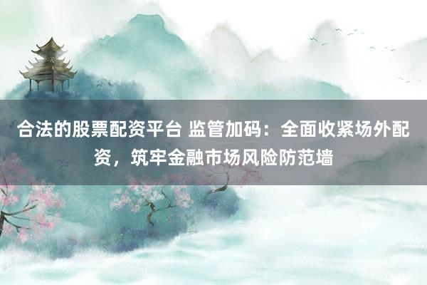 合法的股票配资平台 监管加码：全面收紧场外配资，筑牢金融市场风险防范墙