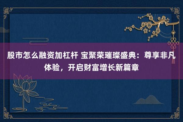 股市怎么融资加杠杆 宝聚荣璀璨盛典：尊享非凡体验，开启财富增长新篇章