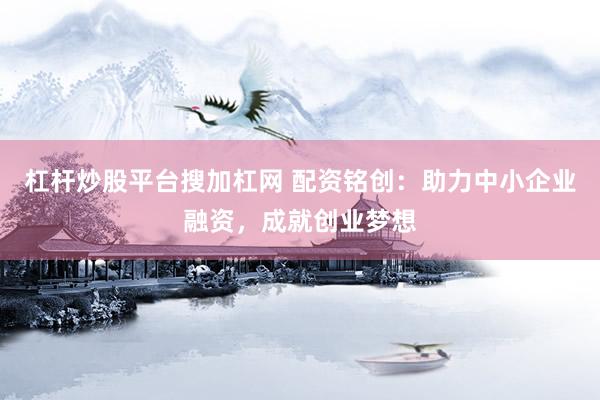 杠杆炒股平台搜加杠网 配资铭创：助力中小企业融资，成就创业梦想