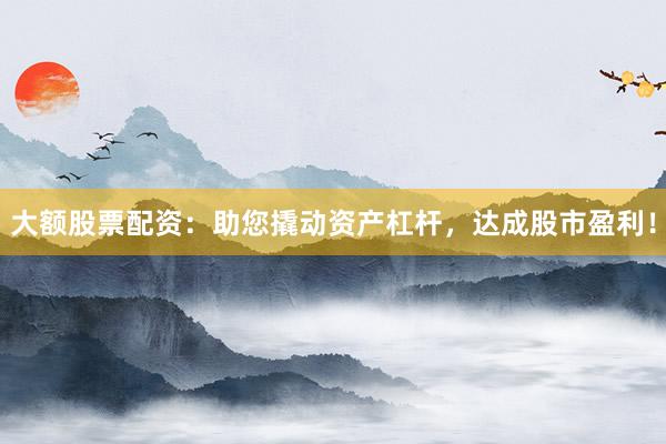 大额股票配资：助您撬动资产杠杆，达成股市盈利！