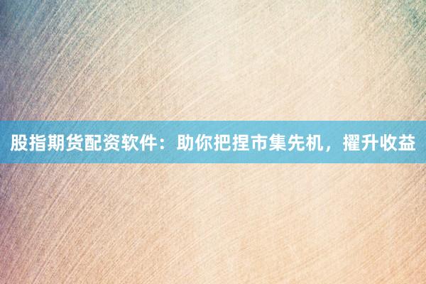 股指期货配资软件：助你把捏市集先机，擢升收益