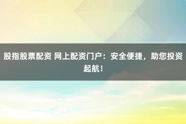 股指股票配资 网上配资门户：安全便捷，助您投资起航！