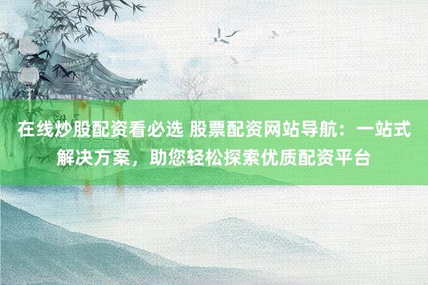 在线炒股配资看必选 股票配资网站导航：一站式解决方案，助您轻松探索优质配资平台