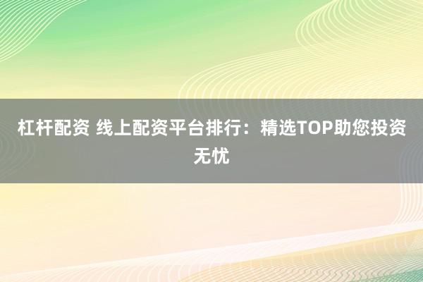 杠杆配资 线上配资平台排行：精选TOP助您投资无忧