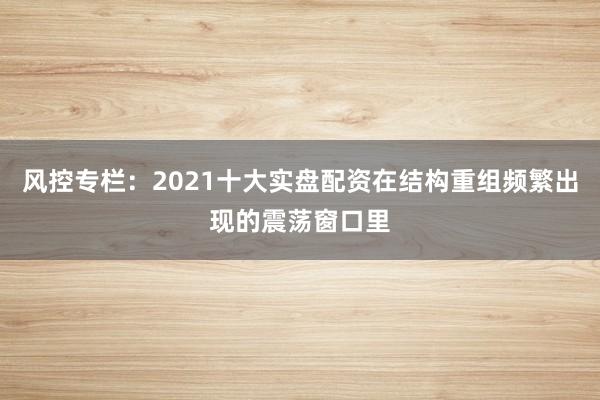 风控专栏：2021十大实盘配资在结构重组频繁出现的震荡窗口里