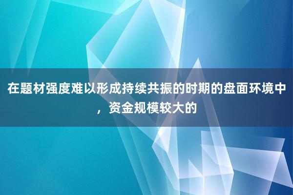 在题材强度难以形成持续共振的时期的盘面环境中，资金规模较大的