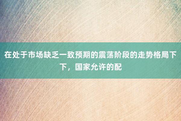 在处于市场缺乏一致预期的震荡阶段的走势格局下下，国家允许的配