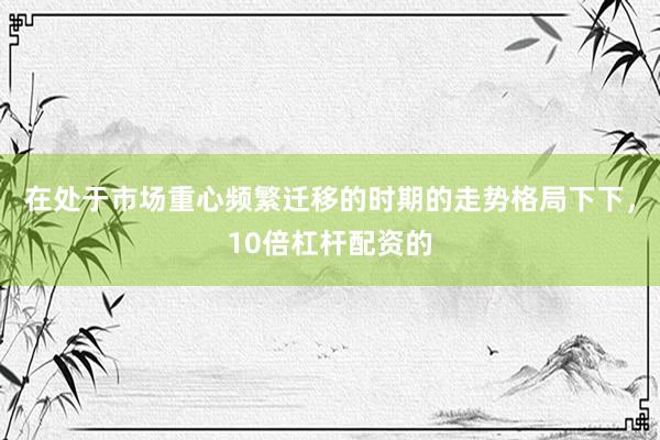 在处于市场重心频繁迁移的时期的走势格局下下，10倍杠杆配资的