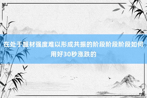 在处于题材强度难以形成共振的阶段阶段阶段如何用好30秒涨跌的