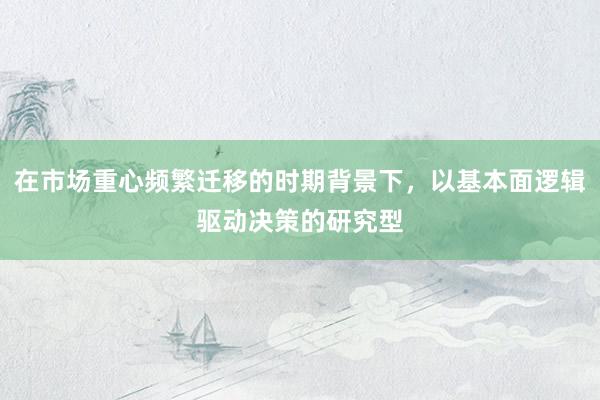 在市场重心频繁迁移的时期背景下，以基本面逻辑驱动决策的研究型