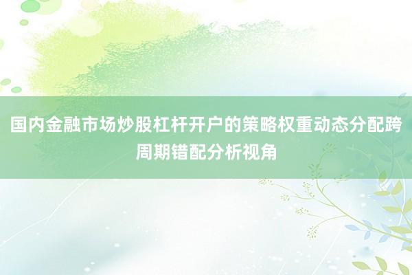国内金融市场炒股杠杆开户的策略权重动态分配跨周期错配分析视角