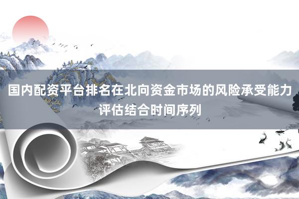 国内配资平台排名在北向资金市场的风险承受能力评估结合时间序列