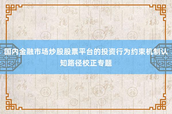 国内金融市场炒股股票平台的投资行为约束机制认知路径校正专题