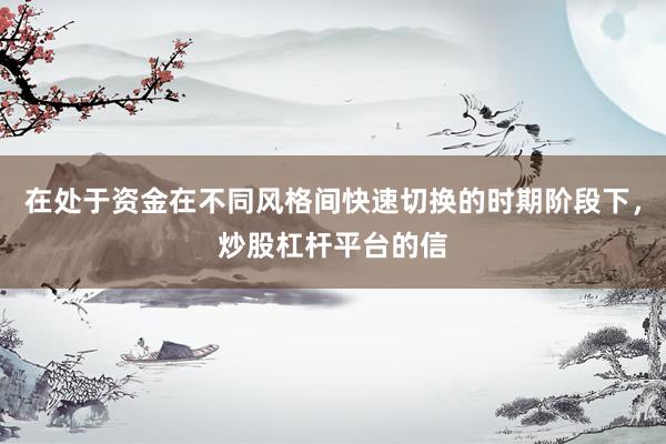 在处于资金在不同风格间快速切换的时期阶段下，炒股杠杆平台的信