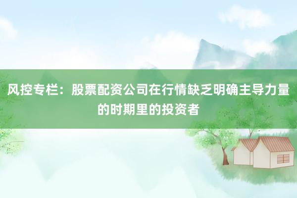 风控专栏：股票配资公司在行情缺乏明确主导力量的时期里的投资者