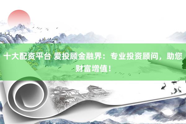 十大配资平台 爱投顾金融界：专业投资顾问，助您财富增值！