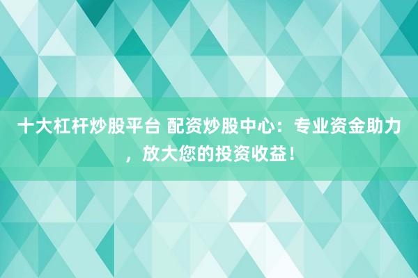 十大杠杆炒股平台 配资炒股中心：专业资金助力，放大您的投资收益！