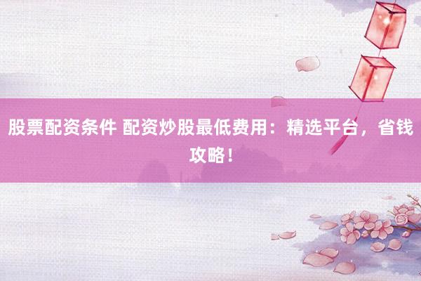 股票配资条件 配资炒股最低费用：精选平台，省钱攻略！