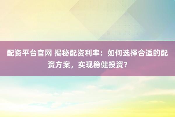 配资平台官网 揭秘配资利率：如何选择合适的配资方案，实现稳健投资？