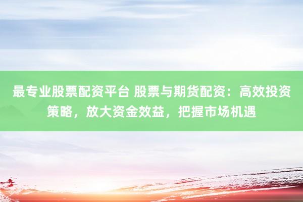 最专业股票配资平台 股票与期货配资：高效投资策略，放大资金效益，把握市场机遇