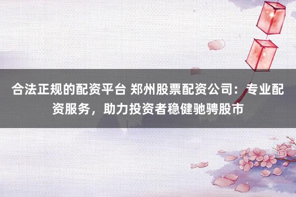 合法正规的配资平台 郑州股票配资公司：专业配资服务，助力投资者稳健驰骋股市