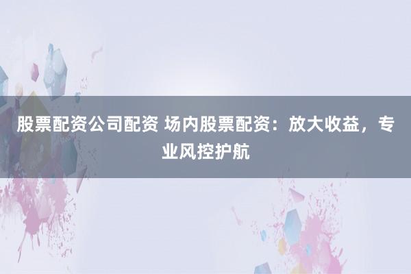 股票配资公司配资 场内股票配资：放大收益，专业风控护航