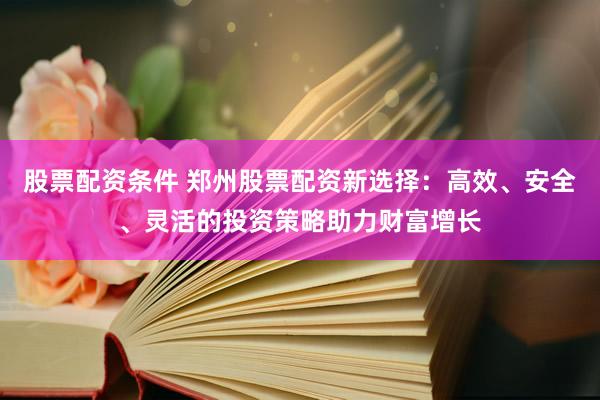 股票配资条件 郑州股票配资新选择：高效、安全、灵活的投资策略助力财富增长