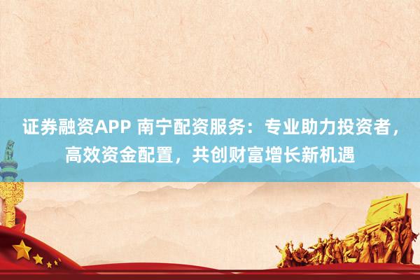 证券融资APP 南宁配资服务：专业助力投资者，高效资金配置，共创财富增长新机遇