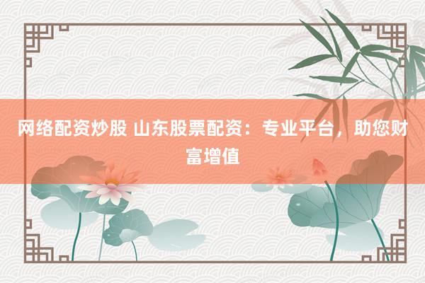 网络配资炒股 山东股票配资：专业平台，助您财富增值