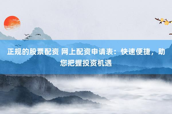 正规的股票配资 网上配资申请表：快速便捷，助您把握投资机遇