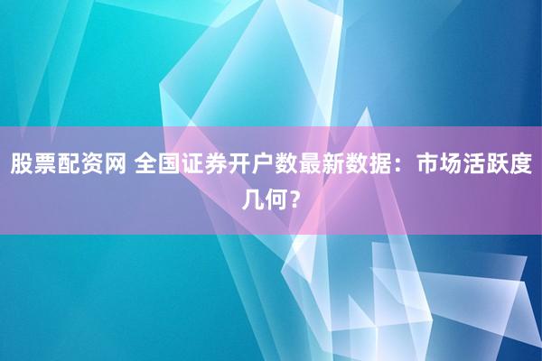 股票配资网 全国证券开户数最新数据：市场活跃度几何？