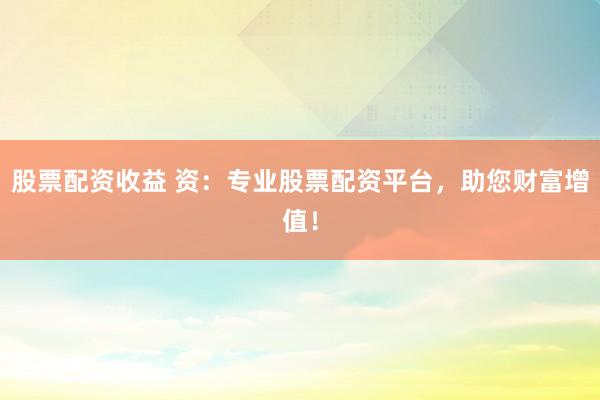 股票配资收益 资：专业股票配资平台，助您财富增值！