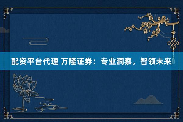 配资平台代理 万隆证券：专业洞察，智领未来