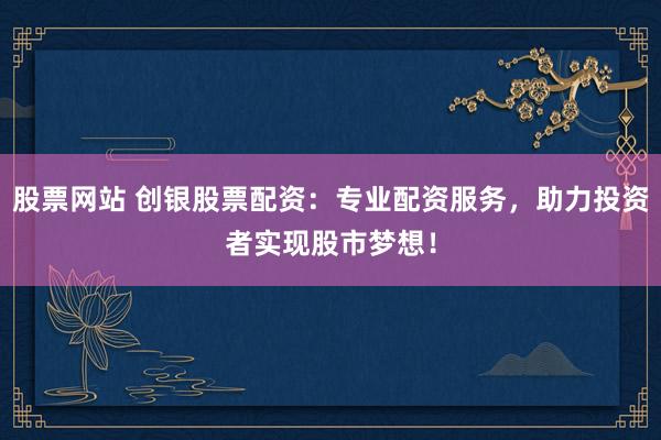 股票网站 创银股票配资：专业配资服务，助力投资者实现股市梦想！