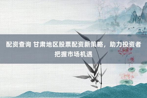 配资查询 甘肃地区股票配资新策略，助力投资者把握市场机遇
