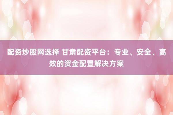 配资炒股网选择 甘肃配资平台：专业、安全、高效的资金配置解决方案