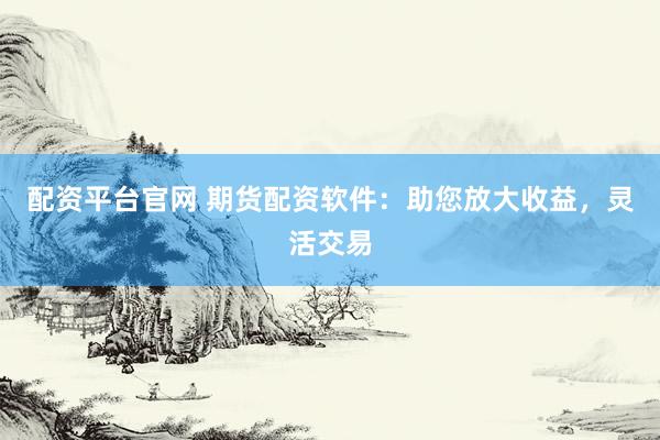 配资平台官网 期货配资软件：助您放大收益，灵活交易