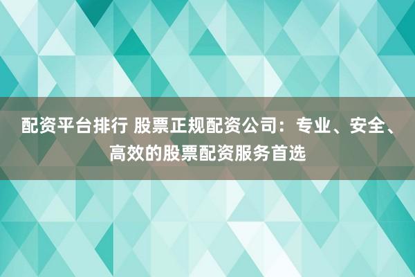 配资平台排行 股票正规配资公司：专业、安全、高效的股票配资服务首选