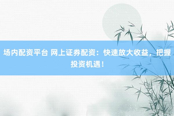 场内配资平台 网上证券配资：快速放大收益，把握投资机遇！