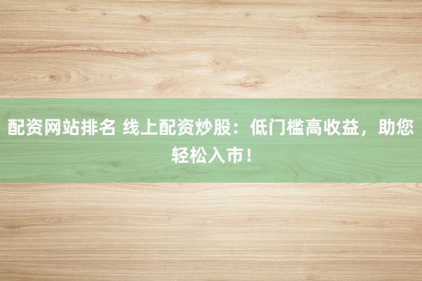 配资网站排名 线上配资炒股：低门槛高收益，助您轻松入市！