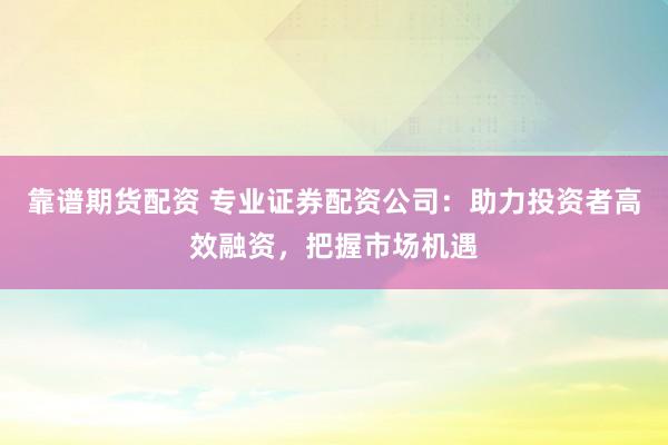 靠谱期货配资 专业证券配资公司：助力投资者高效融资，把握市场机遇