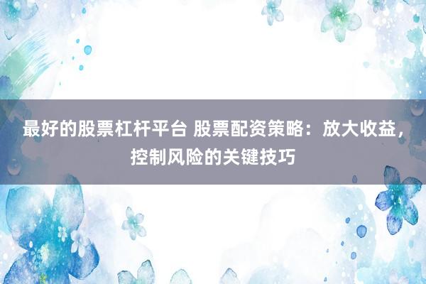 最好的股票杠杆平台 股票配资策略：放大收益，控制风险的关键技巧