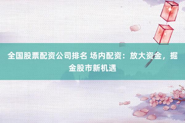 全国股票配资公司排名 场内配资：放大资金，掘金股市新机遇