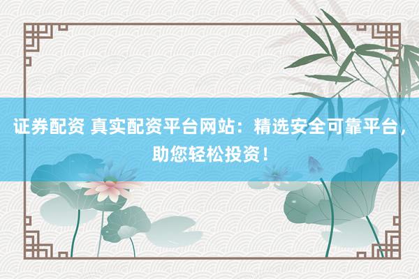 证券配资 真实配资平台网站：精选安全可靠平台，助您轻松投资！