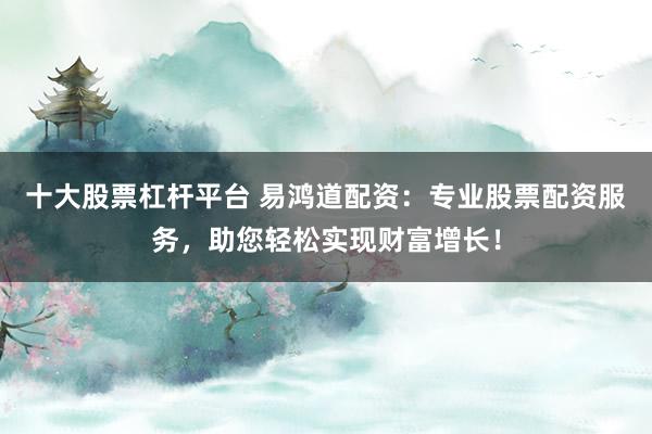 十大股票杠杆平台 易鸿道配资：专业股票配资服务，助您轻松实现财富增长！