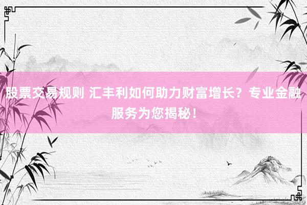 股票交易规则 汇丰利如何助力财富增长？专业金融服务为您揭秘！