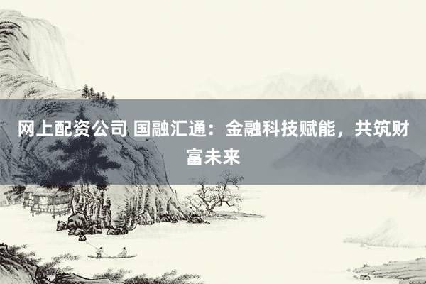 网上配资公司 国融汇通：金融科技赋能，共筑财富未来