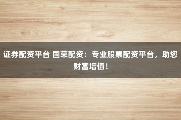 证券配资平台 国荣配资：专业股票配资平台，助您财富增值！