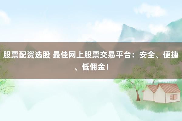 股票配资选股 最佳网上股票交易平台：安全、便捷、低佣金！